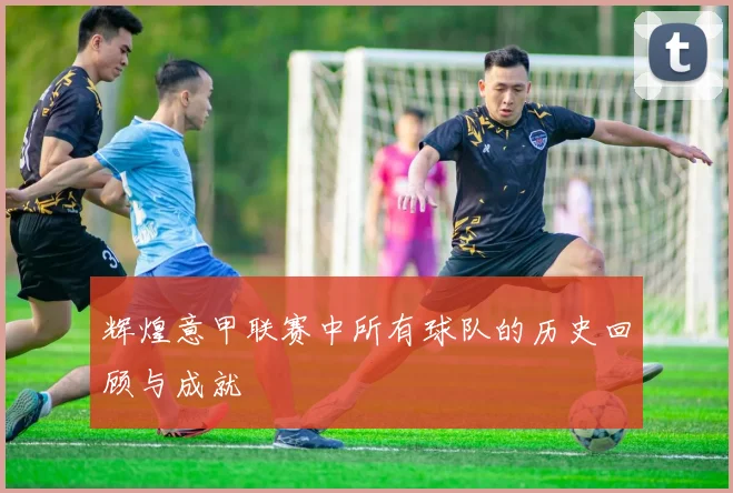 辉煌意甲联赛中所有球队的历史回顾与成就