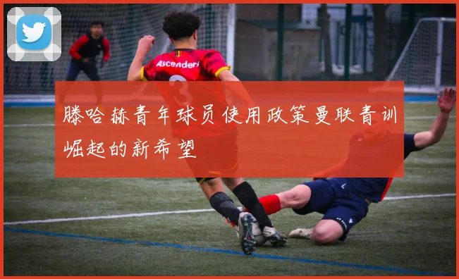 滕哈赫青年球员使用政策曼联青训崛起的新希望