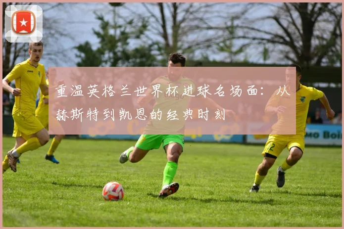重温英格兰世界杯进球名场面：从赫斯特到凯恩的经典时刻