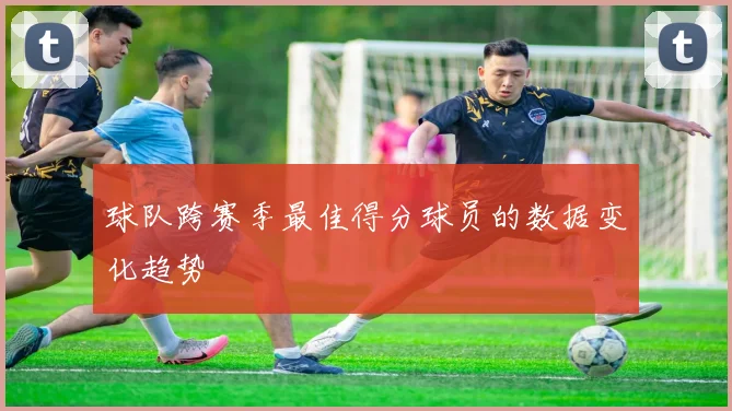 球队跨赛季最佳得分球员的数据变化趋势