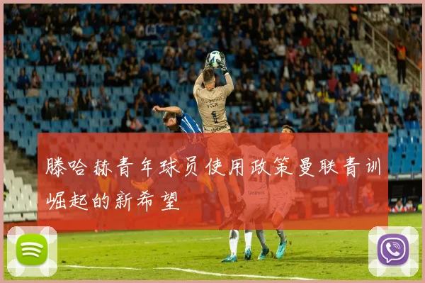 滕哈赫青年球员使用政策曼联青训崛起的新希望