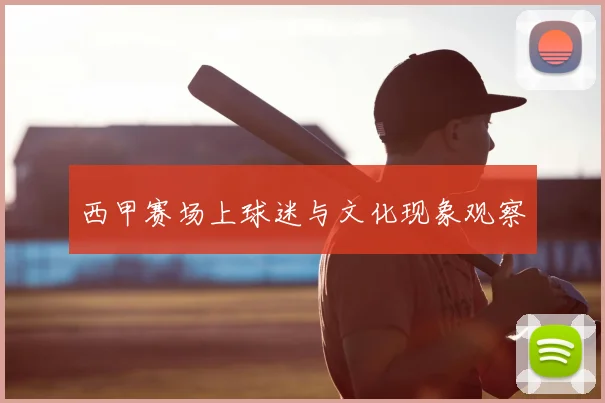 西甲赛场上球迷与文化现象观察