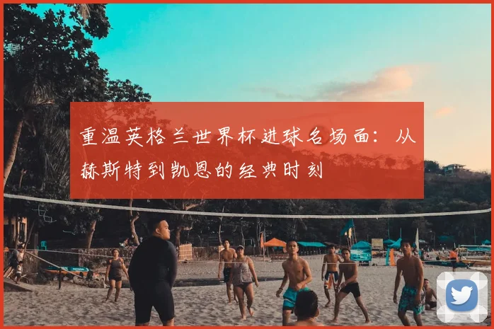重温英格兰世界杯进球名场面：从赫斯特到凯恩的经典时刻